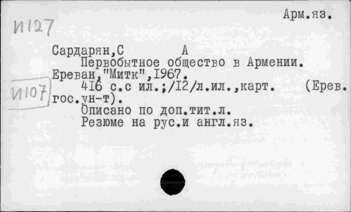 ﻿Арм.яз
и її?
Сардарян,С А
Первобытное общество в Армении.
Ереван."Митк”,1967.
416 с.с ил.;/12/л.ил.,карт. (Ерев rOC.VH-т).
Описано по доп.тит.л.
Резюме на рус.и англ.яз.